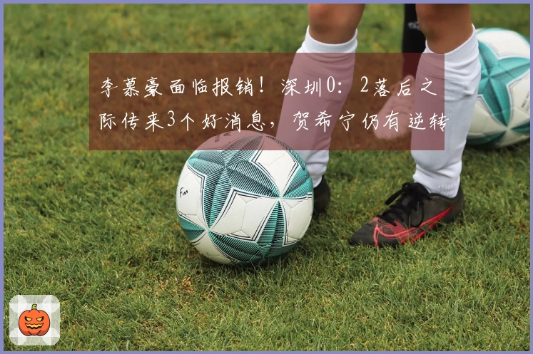 李慕豪面临报销！深圳0：2落后之际传来3个好消息，贺希宁仍有逆转可能