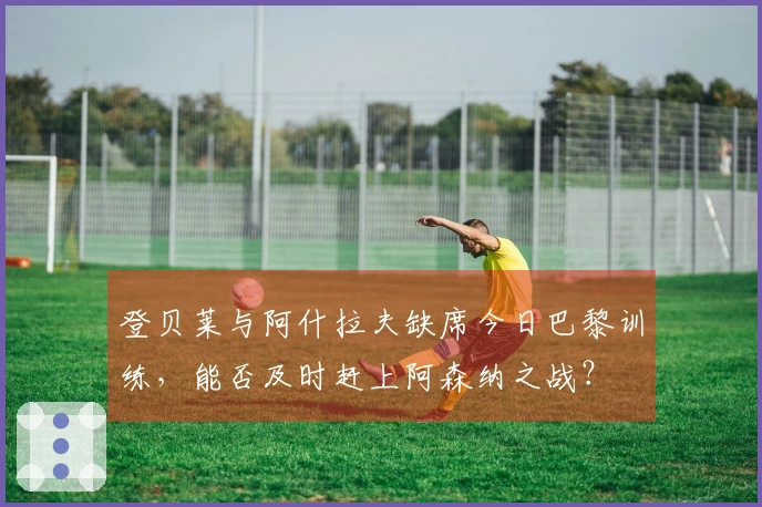 登贝莱与阿什拉夫缺席今日巴黎训练，能否及时赶上阿森纳之战？